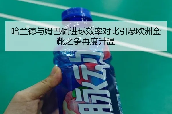哈兰德与姆巴佩进球效率对比引爆欧洲金靴之争再度升温